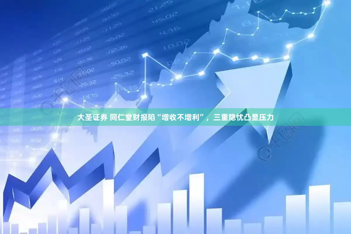 大圣证券 同仁堂财报陷“增收不增利”，三重隐忧凸显压力