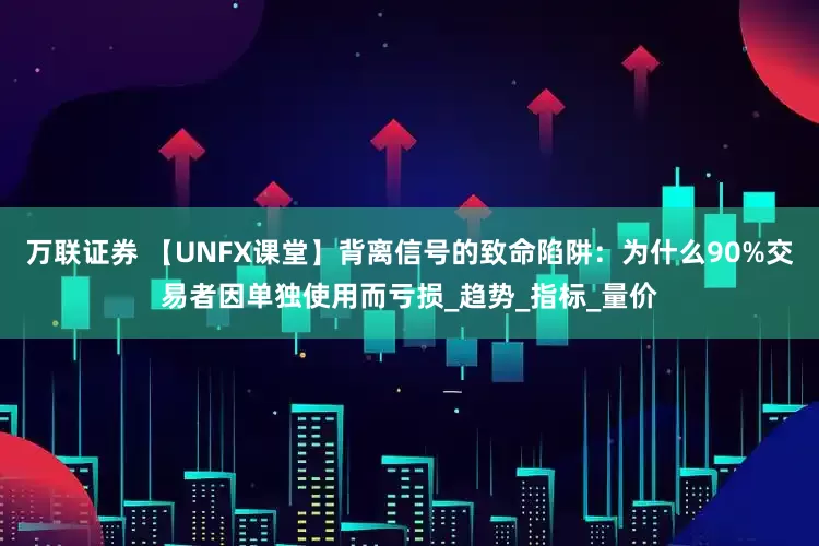 万联证券 【UNFX课堂】背离信号的致命陷阱：为什么90%交易者因单独使用而亏损_趋势_指标_量价