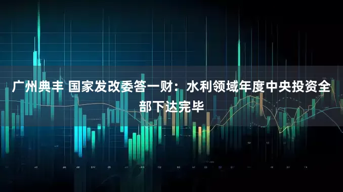 广州典丰 国家发改委答一财：水利领域年度中央投资全部下达完毕