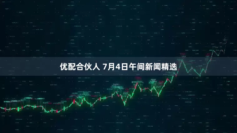 优配合伙人 7月4日午间新闻精选
