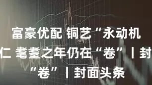富豪优配 铜艺“永动机”朱炳仁 耄耋之年仍在“卷”丨封面头条