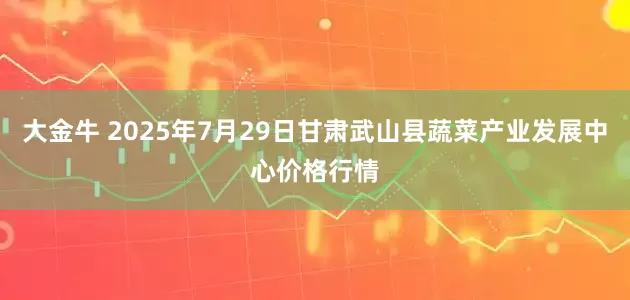 大金牛 2025年7月29日甘肃武山县蔬菜产业发展中心价格行情
