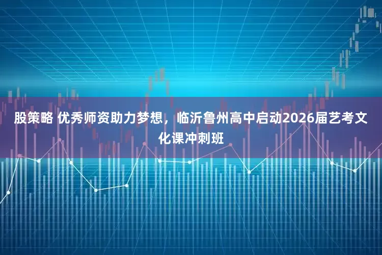 股策略 优秀师资助力梦想，临沂鲁州高中启动2026届艺考文化课冲刺班