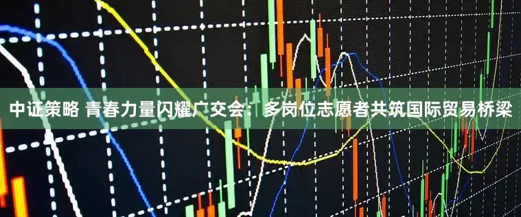 中证策略 青春力量闪耀广交会：多岗位志愿者共筑国际贸易桥梁