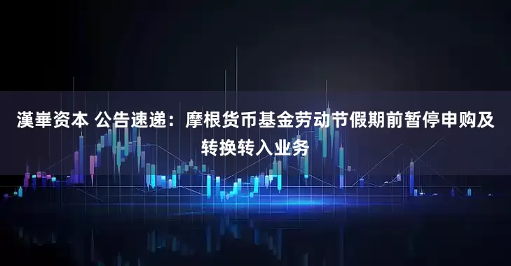 漢崋资本 公告速递：摩根货币基金劳动节假期前暂停申购及转换转入业务