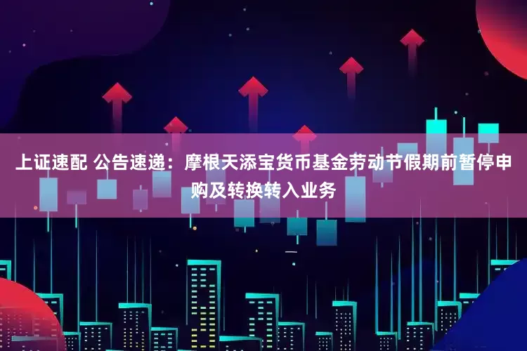 上证速配 公告速递：摩根天添宝货币基金劳动节假期前暂停申购及转换转入业务
