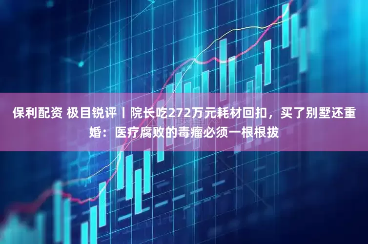 保利配资 极目锐评丨院长吃272万元耗材回扣，买了别墅还重婚：医疗腐败的毒瘤必须一根根拔