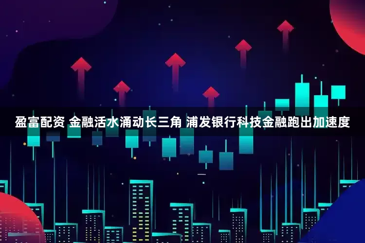 盈富配资 金融活水涌动长三角 浦发银行科技金融跑出加速度