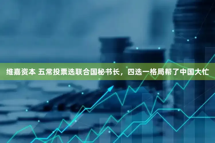 维嘉资本 五常投票选联合国秘书长，四选一格局帮了中国大忙