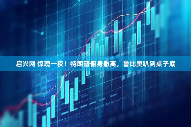 启兴网 惊魂一夜！特朗普俯身撤离，鲁比奥趴到桌子底