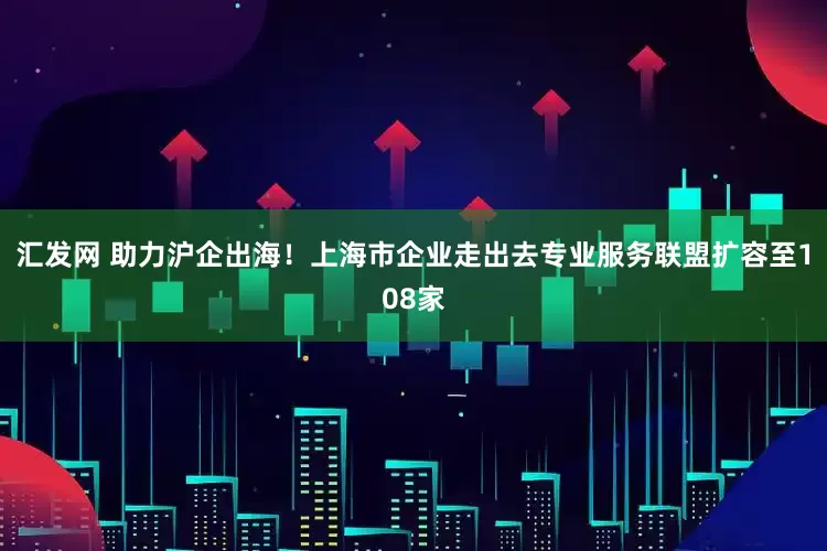 汇发网 助力沪企出海！上海市企业走出去专业服务联盟扩容至108家